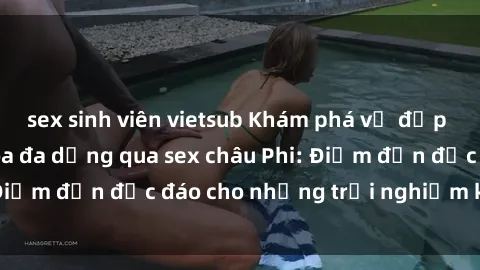 sex sinh viên vietsub Khám phá vẻ đẹp tự nhiên và văn hóa đa dạng qua sex châu Phi: Điểm đến độc đáo cho những trải nghiệm khó quên