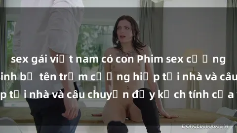 sex gái việt nam có con Phim sex cưỡng hiếp vietsub: Nữ sinh bị tên trộm cưỡng hiếp tại nhà và câu chuyện đầy kịch tính của vietsub