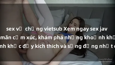sex vợ chồng vietsub Xem ngay sex jav không che để thỏa mãn cảm xúc, khám phá những khoảnh khắc đầy kích thích và sống động nhất chỉ trong click!