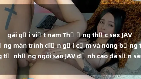 gái gọi việt nam Thưởng thức sex JAV idol miễn phí: Những màn trình diễn gợi cảm và nóng bỏng từ những ngôi sao JAV đỉnh cao đã sẵn sàng để bạn khám phá.