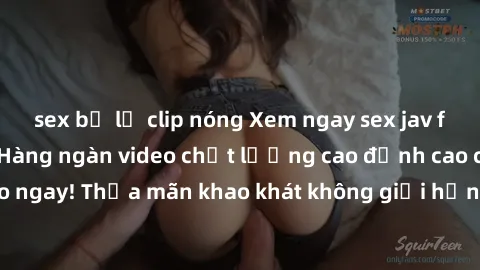 sex bị lộ clip nóng Xem ngay sex jav full HD miễn phí - Hàng ngàn video chất lượng cao đỉnh cao chỉ cần click vào ngay! Thỏa mãn khao khát không giới hạn, đón chờ những trải nghiệm mới lạ!