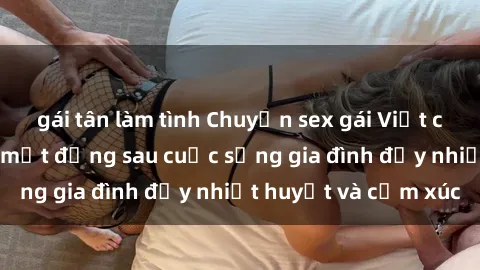 gái tân làm tình Chuyện sex gái Việt có chồng: Những bí mật đằng sau cuộc sống gia đình đầy nhiệt huyết và cảm xúc
