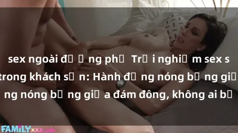 sex ngoài đường phố Trải nghiệm sex sinh viên sôi động trong khách sạn: Hành động nóng bỏng giữa đám đông, không ai bị bỏ lỡ
