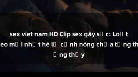 sex viet nam HD Clip sex gây sốc: Loạt video mới nhất hé lộ cảnh nóng chưa từng thấy