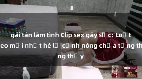 gái tân làm tình Clip sex gây sốc: Loạt video mới nhất hé lộ cảnh nóng chưa từng thấy