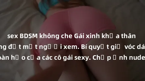 sex BDSM không che Gái xinh khỏa thân khoe dáng nóng bỏng đốt mắt người xem. Bí quyết giữ vóc dáng hoàn hảo của các cô gái sexy. Chụp ảnh nude tự tin không sợ lộ hàng.