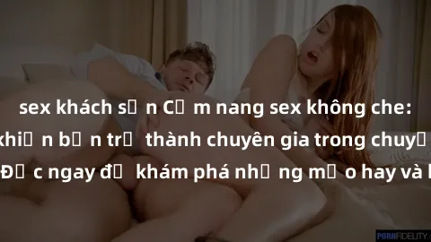sex khách sạn Cẩm nang sex không che: Những bí quyết khiến bạn trở thành chuyên gia trong chuyện ấy! Đọc ngay để khám phá những mẹo hay và bí quyết tình dục không che.