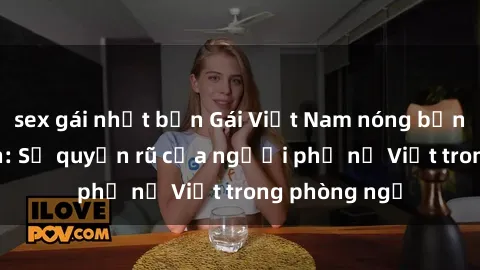sex gái nhật bản Gái Việt Nam nóng bỏng khi làm tình: Sự quyến rũ của người phụ nữ Việt trong phòng ngủ