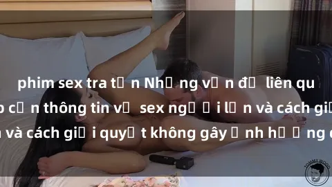 phim sex tra tấn Những vấn đề liên quan đến việc tiếp cận thông tin về sex người lớn và cách giải quyết không gây ảnh hưởng đến trẻ em