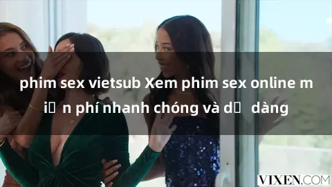 phim sex vietsub Xem phim sex online miễn phí nhanh chóng và dễ dàng