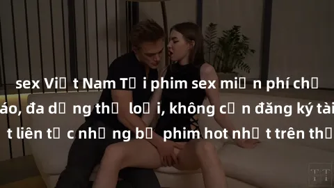 sex Việt Nam Tải phim sex miễn phí chất lượng cao độc đáo, đa dạng thể loại, không cần đăng ký tài khoản. Cập nhật liên tục những bộ phim hot nhất trên thị trường. Sự lựa chọn hàng đầu cho người yêu t