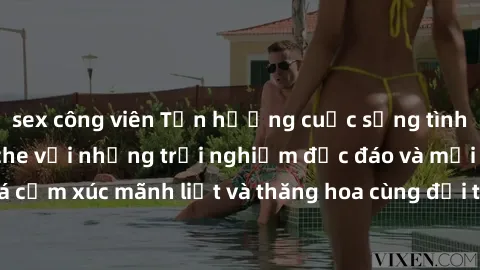 sex công viên Tận hưởng cuộc sống tình dục online không che với những trải nghiệm độc đáo và mới lạ. Khám phá cảm xúc mãnh liệt và thăng hoa cùng đối tác tại các trang web chuyên nghiệp.