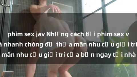 phim sex jav Những cách tải phim sex về máy đơn giản và nhanh chóng để thỏa mãn nhu cầu giải trí của bạn ngay tại nhà