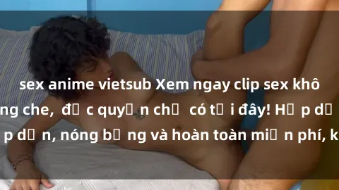 sex anime vietsub Xem ngay clip sex không che cực hot, không che,  độc quyền chỉ có tại đây! Hấp dẫn, nóng bỏng và hoàn toàn miễn phí, không thể bỏ qua!