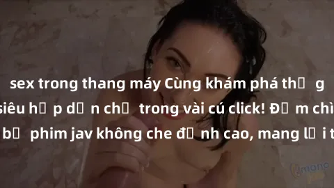 sex trong thang máy Cùng khám phá thế giới jav không che siêu hấp dẫn chỉ trong vài cú click! Đắm chìm trong những bộ phim jav không che đỉnh cao, mang lại trải nghiệm thú vị và đầy kích thích.