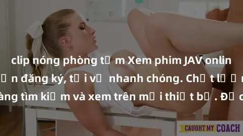 clip nóng phòng tắm Xem phim JAV online miễn phí không cần đăng ký, tải về nhanh chóng. Chất lượng HD, dễ dàng tìm kiếm và xem trên mọi thiết bị. Đặc biệt, không quảng cáo làm phiền.