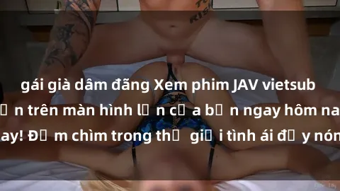 gái già dâm đãng Xem phim JAV vietsub mới nhất và hấp dẫn trên màn hình lớn của bạn ngay hôm nay! Đắm chìm trong thế giới tình ái đầy nóng bỏng và kích thích.