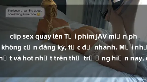 clip sex quay lén Tải phim JAV miễn phí chất lượng cao, không cần đăng ký, tốc độ nhanh. Mới nhất và hot nhất trên thị trường hiện nay, cập nhật hàng ngày.