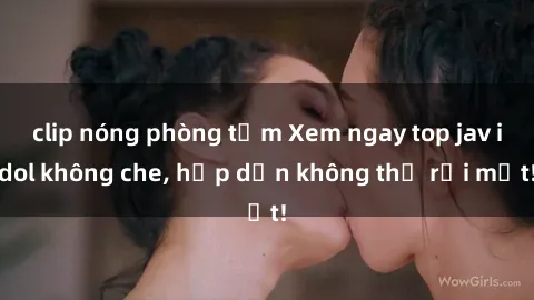 clip nóng phòng tắm Xem ngay top jav idol không che, hấp dẫn không thể rời mắt!