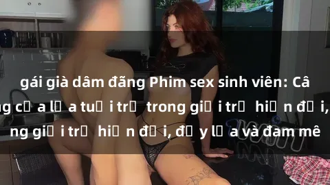 gái già dâm đãng Phim sex sinh viên: Câu chuyện nóng bỏng của lứa tuổi trẻ trong giới trẻ hiện đại, đầy lửa và đam mê