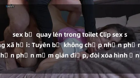 sex bị quay lén trong toilet Clip sex sinh viên gây sốt mạng xã hội: Tuyên bố không chấp nhận phần mềm gián điệp, đòi xóa hình ảnh trên internet
