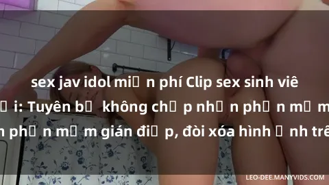 sex jav idol miễn phí Clip sex sinh viên gây sốt mạng xã hội: Tuyên bố không chấp nhận phần mềm gián điệp, đòi xóa hình ảnh trên internet