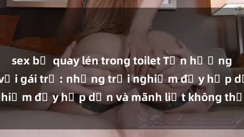 sex bị quay lén trong toilet Tận hưởng niềm vui của sex với gái trẻ: những trải nghiệm đầy hấp dẫn và mãnh liệt không thể bỏ lỡ