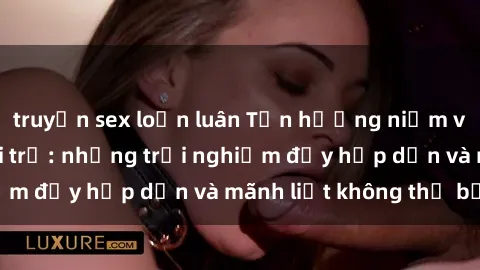 truyện sex loạn luân Tận hưởng niềm vui của sex với gái trẻ: những trải nghiệm đầy hấp dẫn và mãnh liệt không thể bỏ lỡ