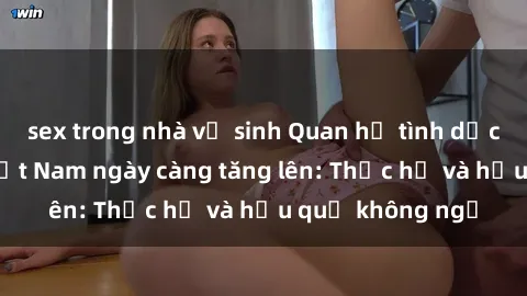 sex trong nhà vệ sinh Quan hệ tình dục của nữ sinh Việt Nam ngày càng tăng lên: Thực hư và hậu quả không ngờ