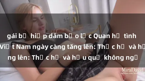 gái bị hiếp dâm bạo lực Quan hệ tình dục của nữ sinh Việt Nam ngày càng tăng lên: Thực hư và hậu quả không ngờ