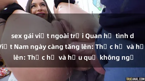 sex gái việt ngoài trời Quan hệ tình dục của nữ sinh Việt Nam ngày càng tăng lên: Thực hư và hậu quả không ngờ