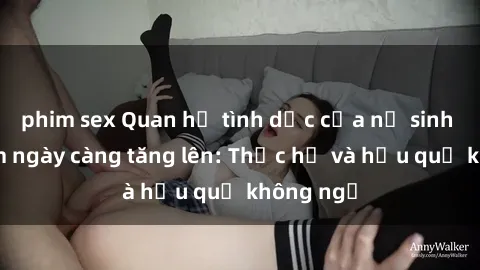 phim sex Quan hệ tình dục của nữ sinh Việt Nam ngày càng tăng lên: Thực hư và hậu quả không ngờ