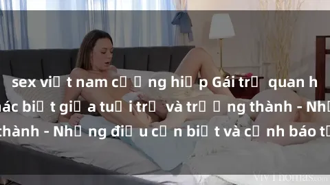 sex việt nam cưỡng hiếp Gái trẻ quan hệ: Mối quan hệ khác biệt giữa tuổi trẻ và trưởng thành - Những điều cần biết và cảnh báo từ chuyên gia