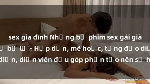 sex gia đình Những bộ phim sex gái già đỉnh cao không thể bỏ lỡ - Hấp dẫn, mê hoặc, từng đạo diễn, diễn viên đều góp phần tạo nên sự hấp dẫn, kích thích.