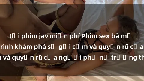 tải phim jav miễn phí Phim sex bà mẹ nóng bỏng: Hành trình khám phá sự gợi cảm và quyến rũ của người phụ nữ trưởng thành.