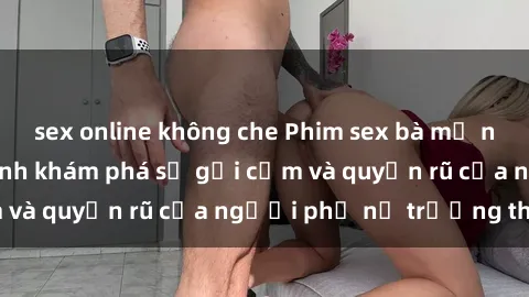 sex online không che Phim sex bà mẹ nóng bỏng: Hành trình khám phá sự gợi cảm và quyến rũ của người phụ nữ trưởng thành.