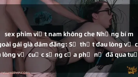 sex phim việt nam không che Những bí mật đằng sau vẻ ngoài gái già dâm đãng: Sự thật đau lòng về cuộc sống của phụ nữ đã qua tuổi thanh xuân