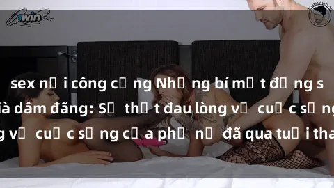 sex nơi công cộng Những bí mật đằng sau vẻ ngoài gái già dâm đãng: Sự thật đau lòng về cuộc sống của phụ nữ đã qua tuổi thanh xuân