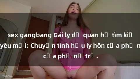 sex gangbang Gái ly dị quan hệ tìm kiếm tình yêu mới: Chuyện tình hậu ly hôn của phụ nữ trẻ.