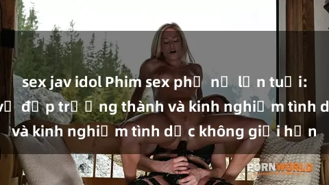 sex jav idol Phim sex phụ nữ lớn tuổi: Sức hút đằng sau vẻ đẹp trưởng thành và kinh nghiệm tình dục không giới hạn