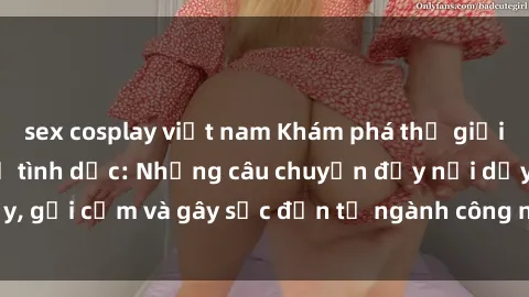 sex cosplay việt nam Khám phá thế giới của phim sex nô lệ tình dục: Những câu chuyện đầy nổi dậy, gợi cảm và gây sốc đến từ ngành công nghiệp giải trí đen tối