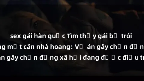 sex gái hàn quốc Tìm thấy gái bị trói và bị hiếp dâm trong một căn nhà hoang: Vụ án gây chấn động xã hội đang được điều tra vào.