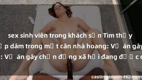 sex sinh viên trong khách sạn Tìm thấy gái bị trói và bị hiếp dâm trong một căn nhà hoang: Vụ án gây chấn động xã hội đang được điều tra vào.
