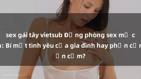 sex gái tây vietsub Động phòng sex mẹ con: Bí mật tình yêu của gia đình hay phản cảm?