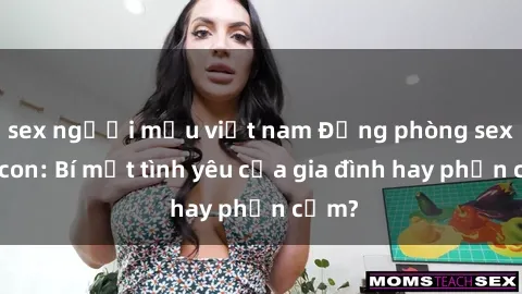 sex người mẫu việt nam Động phòng sex mẹ con: Bí mật tình yêu của gia đình hay phản cảm?