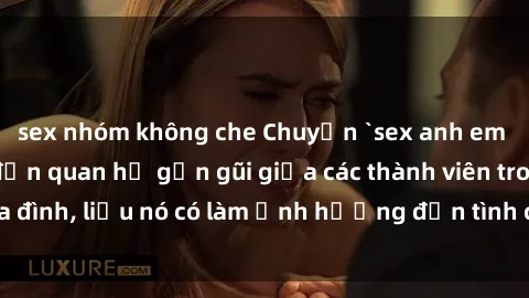 sex nhóm không che Chuyện `sex anh em ruột` - Đề cập đến quan hệ gần gũi giữa các thành viên trong gia đình, liệu nó có làm ảnh hưởng đến tình cảm gia đình hay không?