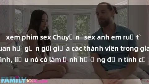 xem phim sex Chuyện `sex anh em ruột` - Đề cập đến quan hệ gần gũi giữa các thành viên trong gia đình, liệu nó có làm ảnh hưởng đến tình cảm gia đình hay không?