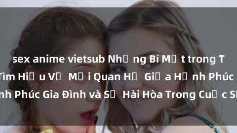 sex anime vietsub Những Bí Mật trong Tình Dục Gia Đình: Tìm Hiểu Về Mối Quan Hệ Giữa Hạnh Phúc Gia Đình và Sự Hài Hòa Trong Cuộc Sống Tình Dục