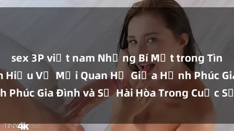 sex 3P việt nam Những Bí Mật trong Tình Dục Gia Đình: Tìm Hiểu Về Mối Quan Hệ Giữa Hạnh Phúc Gia Đình và Sự Hài Hòa Trong Cuộc Sống Tình Dục
