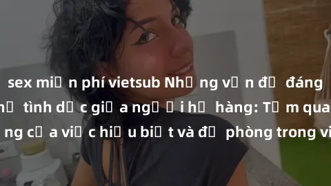sex miễn phí vietsub Những vấn đề đáng quan tâm về quan hệ tình dục giữa người họ hàng: Tầm quan trọng của việc hiểu biết và đề phòng trong việc tiếp xúc trong gia đình.